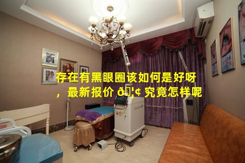存在有黑眼圈该如何是好呀，最新报价 🦢 究竟怎样呢